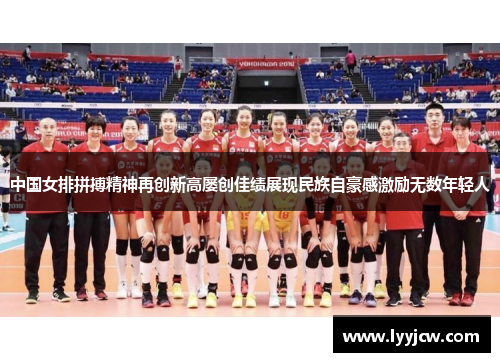 中国女排拼搏精神再创新高屡创佳绩展现民族自豪感激励无数年轻人